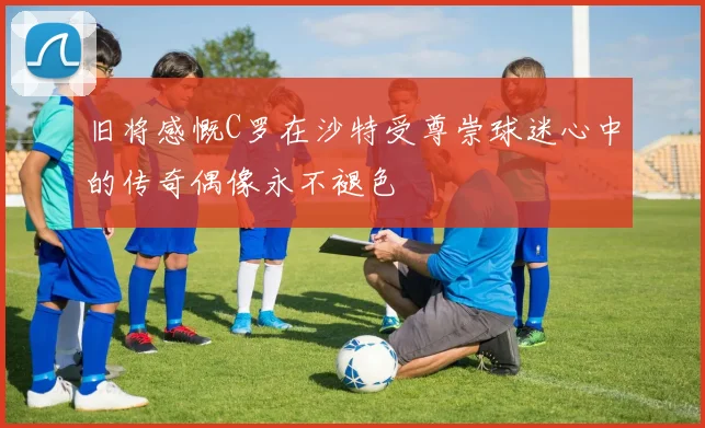 旧将感慨C罗在沙特受尊崇球迷心中的传奇偶像永不褪色