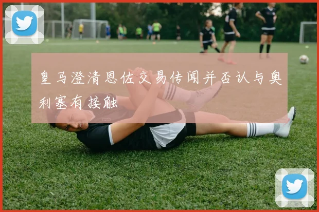皇马澄清恩佐交易传闻并否认与奥利塞有接触