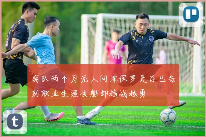 离队两个月无人问津保罗是否已告别职业生涯快船却越战越勇