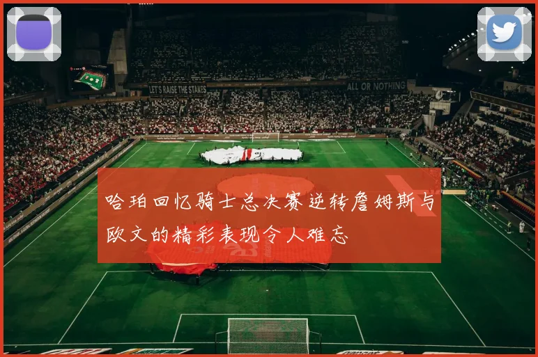 哈珀回忆骑士总决赛逆转詹姆斯与欧文的精彩表现令人难忘