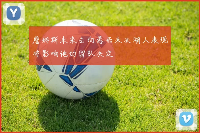 詹姆斯未来去向悬而未决湖人表现将影响他的留队决定