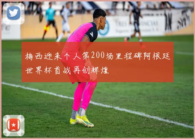 梅西迎来个人第200场里程碑阿根廷世界杯首战再创辉煌