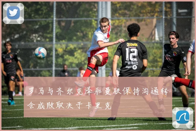 罗马与齐尔克泽和曼联保持沟通转会成败取决于卡里克