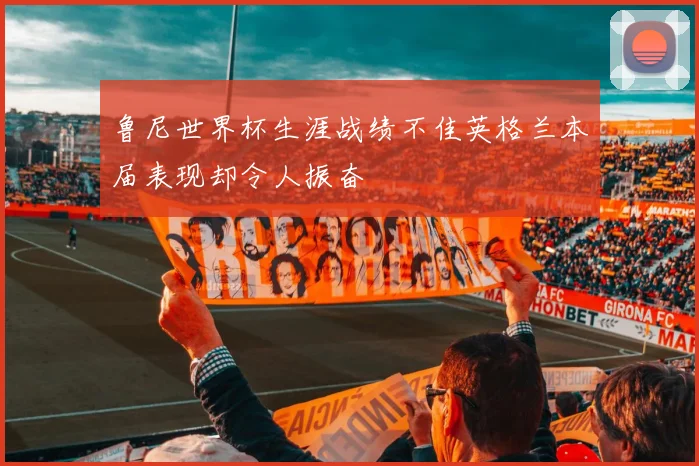 鲁尼世界杯生涯战绩不佳英格兰本届表现却令人振奋