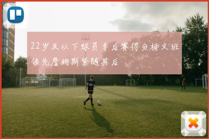 22岁及以下球员季后赛得分榜文班领先詹姆斯紧随其后