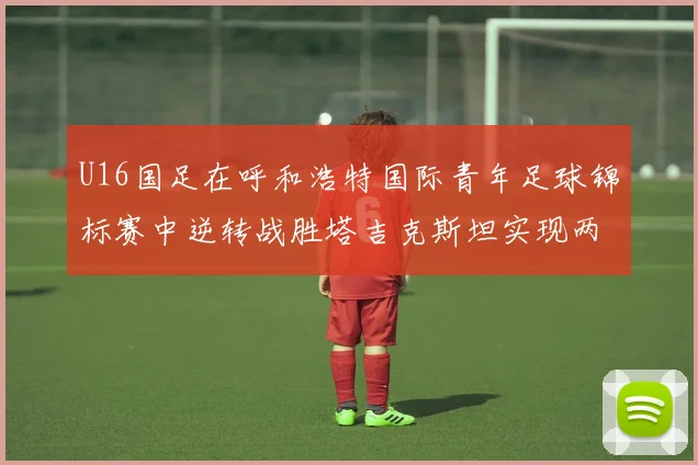 U16国足在呼和浩特国际青年足球锦标赛中逆转战胜塔吉克斯坦实现两连胜