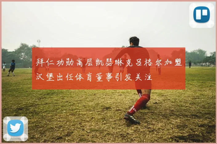 拜仁功勋高层凯瑟琳克吕格尔加盟汉堡出任体育董事引发关注
