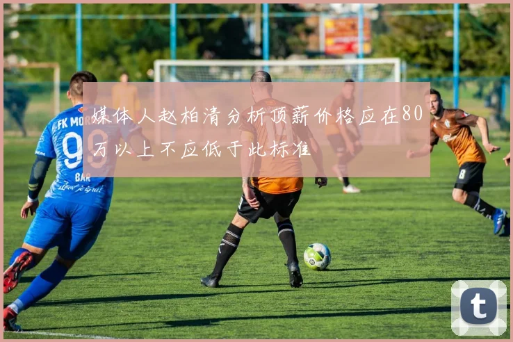 媒体人赵柏清分析顶薪价格应在80万以上不应低于此标准