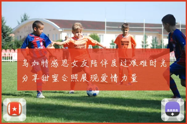 乌加特感恩女友陪伴度过艰难时光分享甜蜜合照展现爱情力量