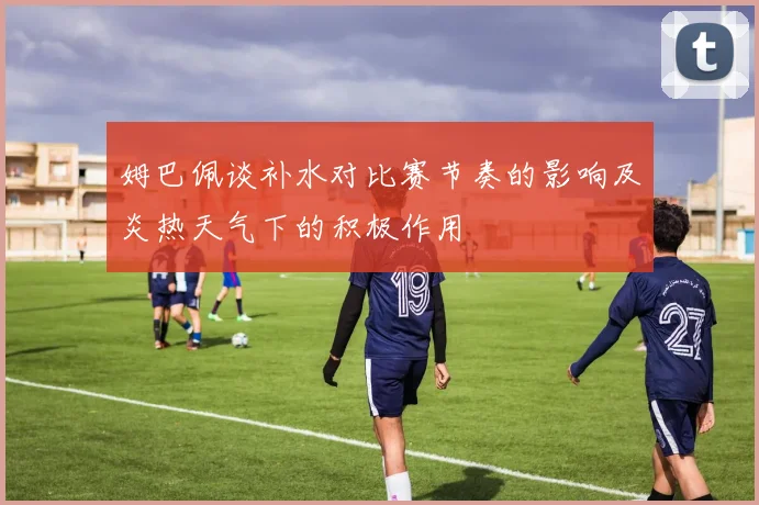 姆巴佩谈补水对比赛节奏的影响及炎热天气下的积极作用