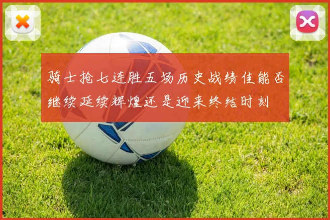 骑士抢七连胜五场历史战绩佳能否继续延续辉煌还是迎来终结时刻