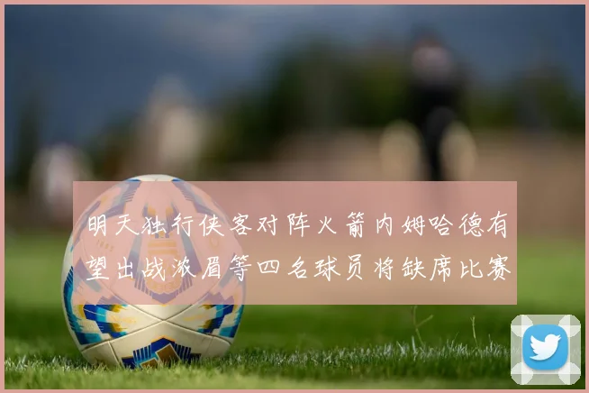 明天独行侠客对阵火箭内姆哈德有望出战浓眉等四名球员将缺席比赛