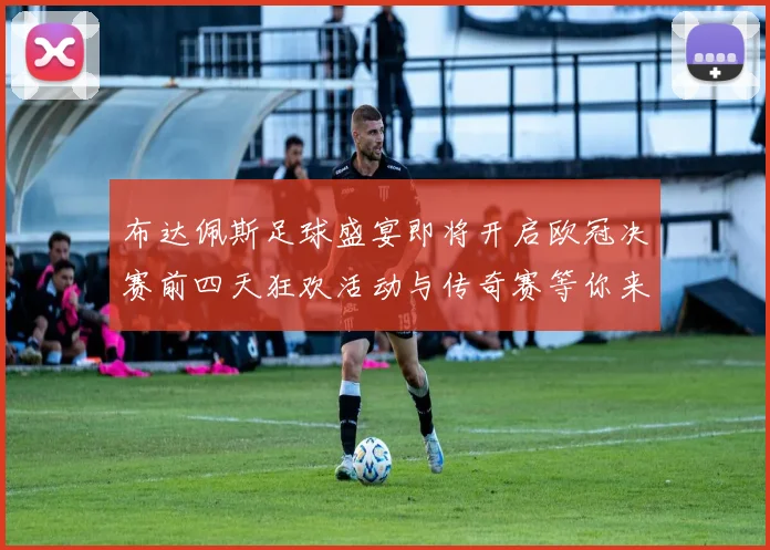 布达佩斯足球盛宴即将开启欧冠决赛前四天狂欢活动与传奇赛等你来参与