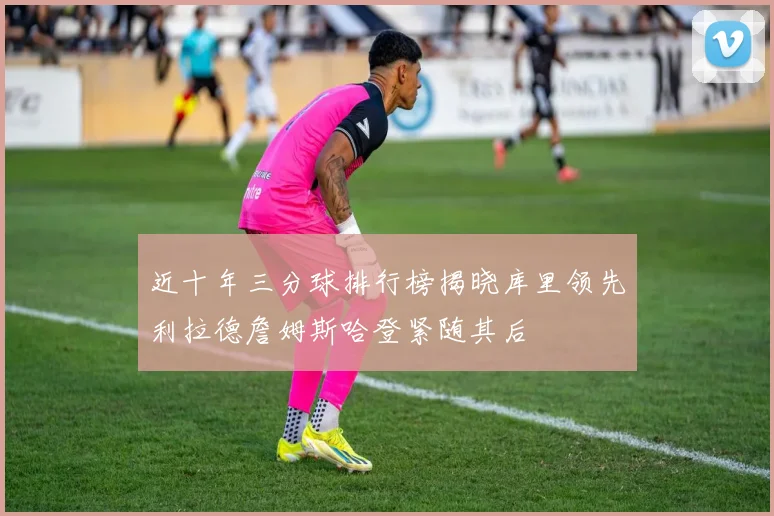 近十年三分球排行榜揭晓库里领先利拉德詹姆斯哈登紧随其后